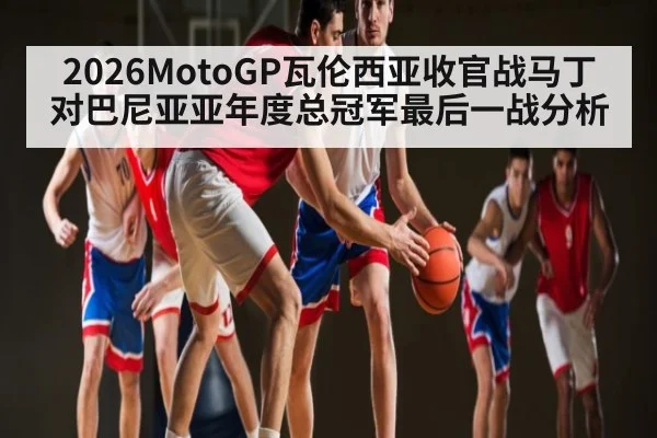 2026MotoGP瓦伦西亚收官战马丁对巴尼亚亚年度总冠军最后一战分析